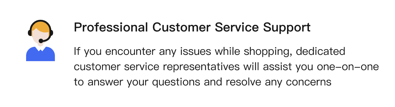 If you encounter any issues while shopping, dedicated customer service representatives will assist you one-on-one to answer your questions and resolve any concerns